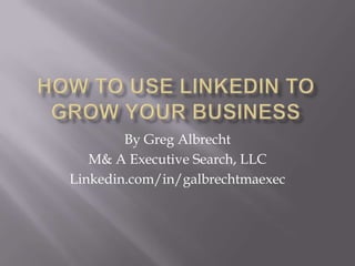 How to Use LinkedIn to Grow your business By Greg Albrecht M& A Executive Search, LLC Linkedin.com/in/galbrechtmaexec 