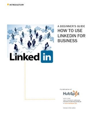INTRODUCTORY
A BEGINNER’S GUIDE
HOW TO USE
LINKEDIN FOR
BUSINESS
A publication of
Learn more
about HubSpot’s all-in-one
inbound marketing software
at www.HubSpot.com
October 2011 edition
 