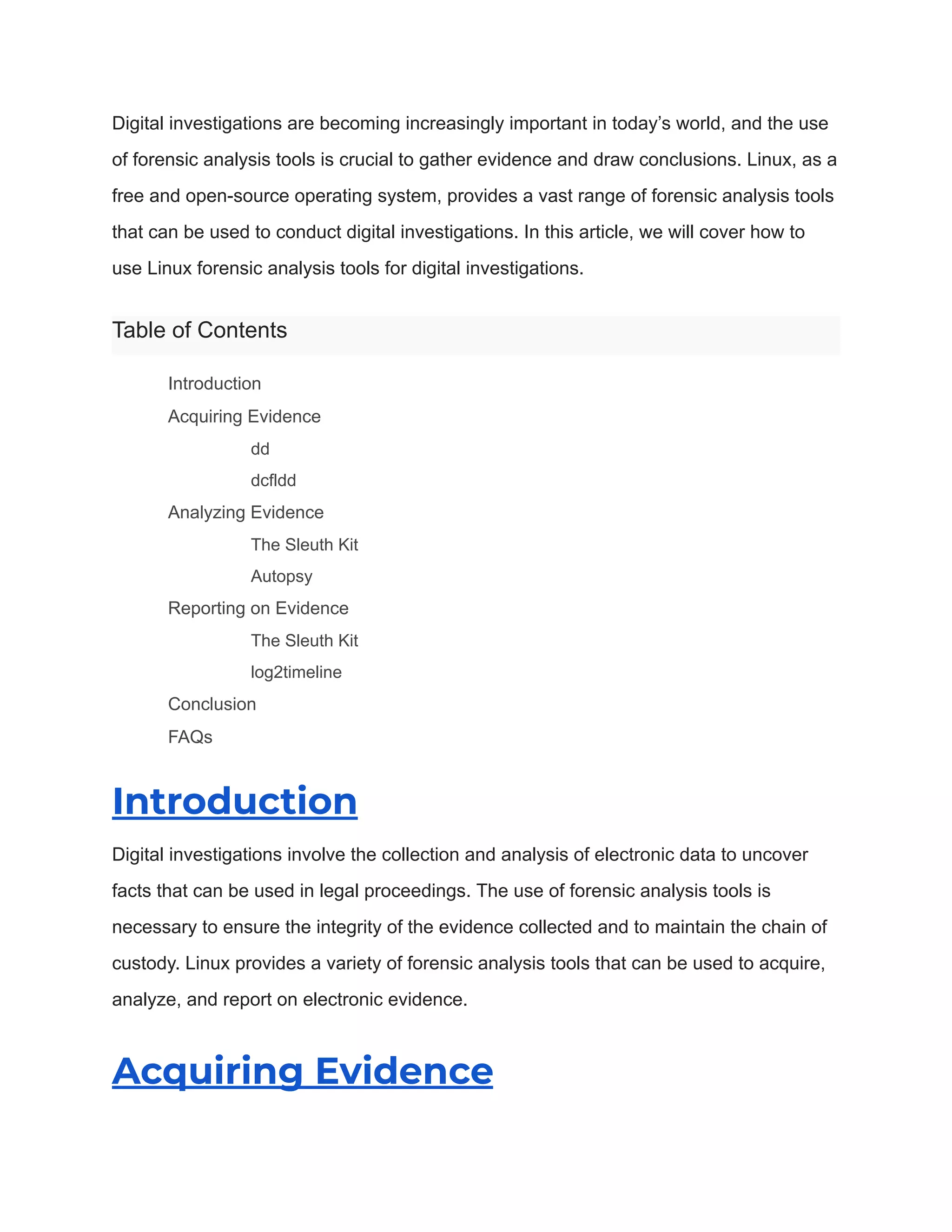 Digital investigations are becoming increasingly important in today’s world, and the use
of forensic analysis tools is crucial to gather evidence and draw conclusions. Linux, as a
free and open-source operating system, provides a vast range of forensic analysis tools
that can be used to conduct digital investigations. In this article, we will cover how to
use Linux forensic analysis tools for digital investigations.
Table of Contents
​ Introduction
​ Acquiring Evidence
​ dd
​ dcfldd
​ Analyzing Evidence
​ The Sleuth Kit
​ Autopsy
​ Reporting on Evidence
​ The Sleuth Kit
​ log2timeline
​ Conclusion
​ FAQs
Introduction
Digital investigations involve the collection and analysis of electronic data to uncover
facts that can be used in legal proceedings. The use of forensic analysis tools is
necessary to ensure the integrity of the evidence collected and to maintain the chain of
custody. Linux provides a variety of forensic analysis tools that can be used to acquire,
analyze, and report on electronic evidence.
Acquiring Evidence
 