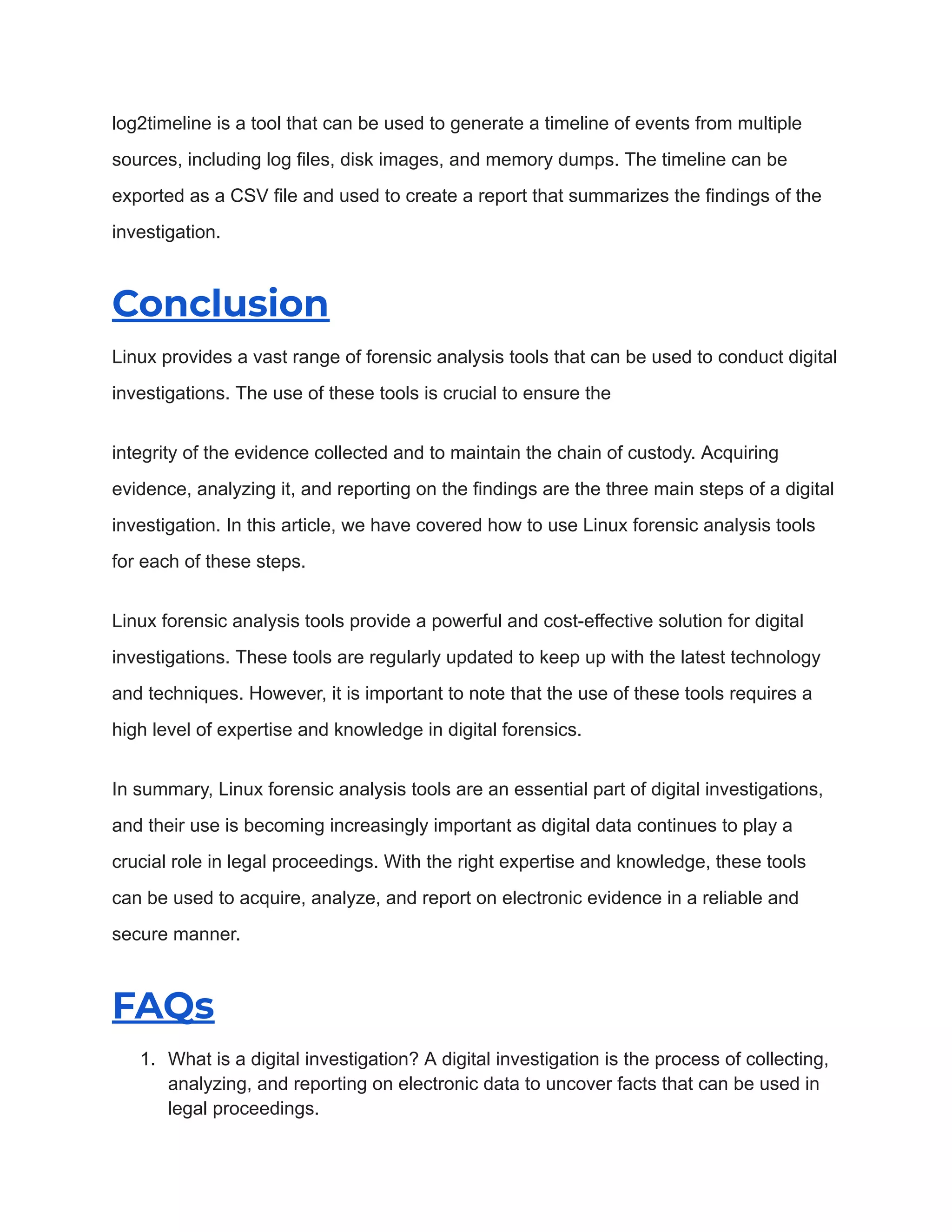 log2timeline is a tool that can be used to generate a timeline of events from multiple
sources, including log files, disk images, and memory dumps. The timeline can be
exported as a CSV file and used to create a report that summarizes the findings of the
investigation.
Conclusion
Linux provides a vast range of forensic analysis tools that can be used to conduct digital
investigations. The use of these tools is crucial to ensure the
integrity of the evidence collected and to maintain the chain of custody. Acquiring
evidence, analyzing it, and reporting on the findings are the three main steps of a digital
investigation. In this article, we have covered how to use Linux forensic analysis tools
for each of these steps.
Linux forensic analysis tools provide a powerful and cost-effective solution for digital
investigations. These tools are regularly updated to keep up with the latest technology
and techniques. However, it is important to note that the use of these tools requires a
high level of expertise and knowledge in digital forensics.
In summary, Linux forensic analysis tools are an essential part of digital investigations,
and their use is becoming increasingly important as digital data continues to play a
crucial role in legal proceedings. With the right expertise and knowledge, these tools
can be used to acquire, analyze, and report on electronic evidence in a reliable and
secure manner.
FAQs
1. What is a digital investigation? A digital investigation is the process of collecting,
analyzing, and reporting on electronic data to uncover facts that can be used in
legal proceedings.
 