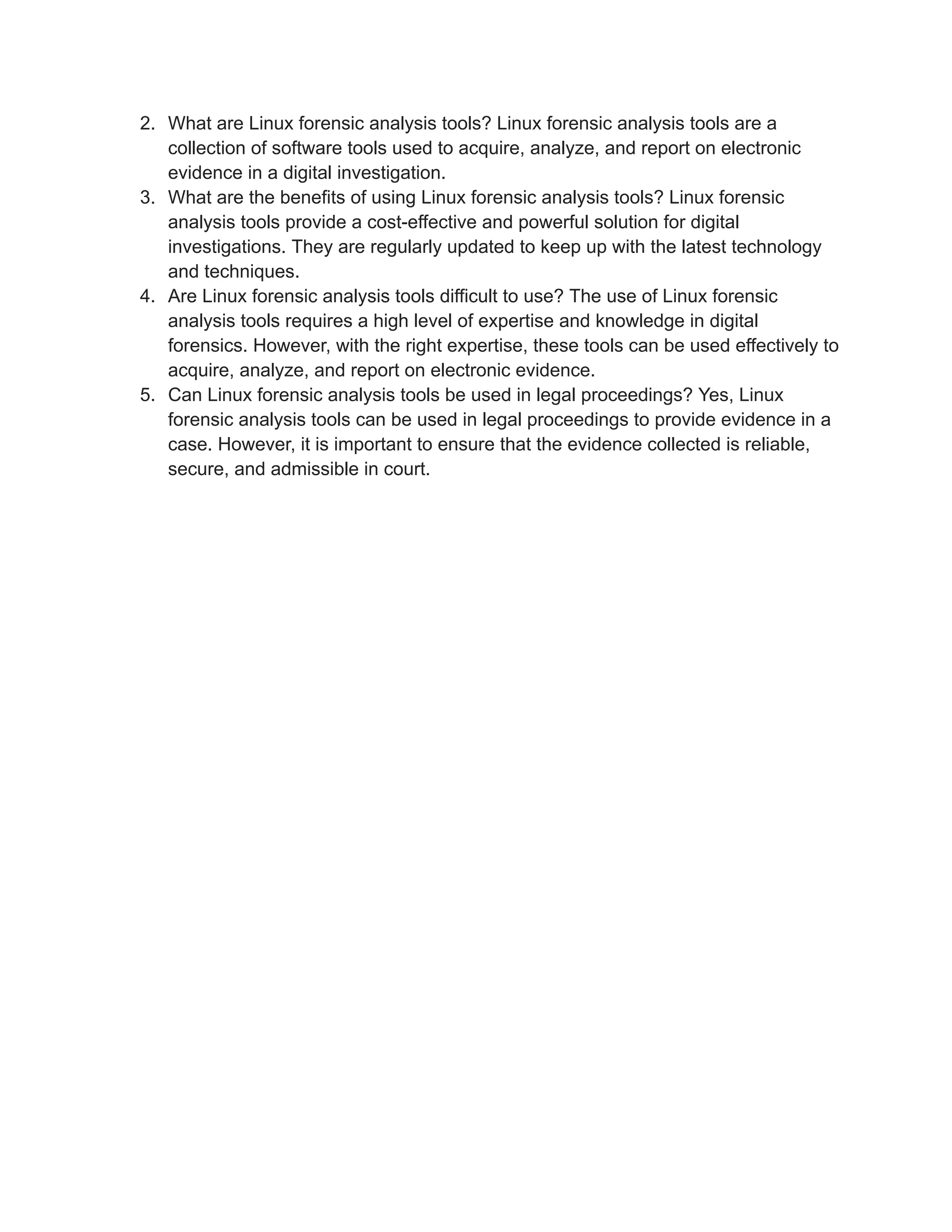2. What are Linux forensic analysis tools? Linux forensic analysis tools are a
collection of software tools used to acquire, analyze, and report on electronic
evidence in a digital investigation.
3. What are the benefits of using Linux forensic analysis tools? Linux forensic
analysis tools provide a cost-effective and powerful solution for digital
investigations. They are regularly updated to keep up with the latest technology
and techniques.
4. Are Linux forensic analysis tools difficult to use? The use of Linux forensic
analysis tools requires a high level of expertise and knowledge in digital
forensics. However, with the right expertise, these tools can be used effectively to
acquire, analyze, and report on electronic evidence.
5. Can Linux forensic analysis tools be used in legal proceedings? Yes, Linux
forensic analysis tools can be used in legal proceedings to provide evidence in a
case. However, it is important to ensure that the evidence collected is reliable,
secure, and admissible in court.
 