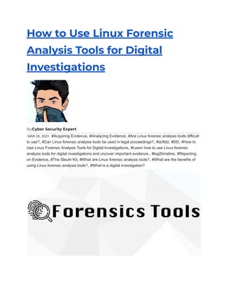 How to Use Linux Forensic
Analysis Tools for Digital
Investigations
ByCyber Security Expert
MAR 26, 2023 #Acquiring Evidence, #Analyzing Evidence, #Are Linux forensic analysis tools difficult
to use?, #Can Linux forensic analysis tools be used in legal proceedings?, #dcfldd, #DD, #How to
Use Linux Forensic Analysis Tools for Digital Investigations, #Learn how to use Linux forensic
analysis tools for digital investigations and uncover important evidence., #log2timeline, #Reporting
on Evidence, #The Sleuth Kit, #What are Linux forensic analysis tools?, #What are the benefits of
using Linux forensic analysis tools?, #What is a digital investigation?
 