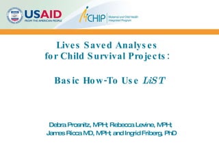Lives Saved Analyses  for Child Survival Projects:    Basic How-To Use  LiST Debra Prosnitz, MPH; Rebecca Levine, MPH;  James Ricca MD, MPH; and Ingrid Friberg, PhD 