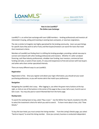 How to Use LoanMLS®The Online Loan Exchange<br />LoanMLS® is  an online loan exchange with over 4,000 members -- lending professionals and investors all interested in buying, selling and investing in existing loans and pools, or new loan originations. <br />The site is similar to Craigslist, but highly specialized for the lending community.  Users can post listings for specific loans they wish to sell or fund, and then buyers/investors can search for loans that meet their investment criteria.  <br />Members of LoanMLS are finding that it is shifting the lending paradigm, providing a whole new way to connect and network with other lending professionals and investors.  Whether it’s seller carryback financing, cash flow industry professionals, rehabber loan funding, loan investors, commercial loan funding and sales, or pools of loan assets, it’s easy and inexpensive to find and connect with loan buyers and sellers who share similar specialized interests.<br />There are many different ways to use LoanMLS:<br />Registration<br />Registration is free.   Once you register and obtain your login information, you should set your asset purchasing preferences, so you will receive alerts that match your preferences.<br />Navigation<br />Navigating the LoanMLS site is easy.   After logging in, use either the green menu buttons at the top right, or click on one of the buttons in the center of the page to Buy a Loan, Sell a Loan, Fund A Loan or Get a Loan.  You may also post or search Wanted Ads from the home page.<br />Buying Loans<br />To search for existing loans to buy, select “Buy a Loan.”   Use the Refine Your Search, located on the left, to select the investment criteria for which you wish to search.    To learn more about a loan, click “View Details.”<br />To buy the loan listed, you must contact the listing member.    From the Listing’s Details page, you select “Send an Inquiry” to email the listing member.   Once you connect, business is conducted independent of LoanMLS with the vendors of your choice.   LoanMLS receives only a listing fee from the listing member, and there are no additional transaction fees.  Basic listings start at $20.<br />Selling Loans<br />Loans may be sold either individually or in pools.   In either case, summary information about the loan is entered into the system along with key search criteria including the loan rate, payment frequency, location of the property, valuation information and more.   The listing member also sets the sale price of the loan.  The loan can be sold at par, at a discount, or even at a premium.<br />Funding Loans<br />New originations are posted by individuals or brokers who have a borrower with a specific need.  The loans are posted as a “Loan to Fund” on the site and can be searched or posted by selecting the “Fund” menu item.<br />Borrowing<br />Borrowers who are looking for funds may post a “wanted ad” listing on the site to describe specifically what type of loan they want.<br />Wanted Ads<br />Members may post a general “wanted ad” to reach the LoanMLS member base.  Many members have inventory or access to inventory which may not be listed on the system.  By posting a wanted ad, your investment needs are instantly communicated to other members who may be able to assist you.<br />LoanMLS incorporates a number of important features for members:<br />Confidentiality<br />Members may set up their loan listings so inquiring members e-sign a confidentiality agreement. If desired, a member can also upload a document and request that an inquiring member sign and email it back.<br />Custom Searches & Alerts<br />Setting up a custom search on the site enables members to quickly search for investments of interest.  Each custom search also allows for email alerts so members are alerted as soon as a loan is added which meets their criteria.<br />Sub-Accounts<br />Companies with several loan buyers and sellers can aggregate their accounts under one master account and then create several sub-accounts.  The advantage of sub-accounts is that all accounts can share the same credits and take advantage of credit volume discounts.<br />Prequal Questions<br />Members may include up to 10 custom prequalification questions to screen inquiries.<br />Feedback<br />A self-policing member feedback system is in place throughout the LoanMLS website so you can view the feedback provided by others about an inquiring member.<br />Pricing<br />Pricing on LoanMLS is based on credits. Essentially, 1 credit = $1.00, but discounts are available for volume purchases.   Listings are paid for by the listing member and start at $20.  Members may upgrade their listings to have them included in the Priority section, ahead of Standard listings, or in the Featured listings section which appears in the right column of our most popular pages.   <br />LoanMLS is changing the way private money loans are bought, sold and funded.   The ability to connect and network using LoanMLS gives investors and brokers the ability to transact more business than ever before.<br />To contact LoanMLS simply log on to http://www.loanmls.com or call 866-659-7579<br />