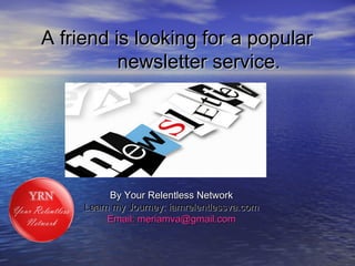 A friend is looking for a popularA friend is looking for a popular
newsletter service.newsletter service.
By Your Relentless NetworkBy Your Relentless Network
Learn my Journey: iamrelentlessva.comLearn my Journey: iamrelentlessva.com
Email: meriamva@gmail.comEmail: meriamva@gmail.com
 