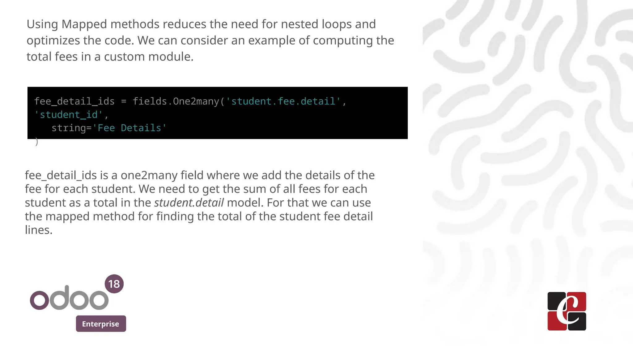 Enterprise
Using Mapped methods reduces the need for nested loops and
optimizes the code. We can consider an example of computing the
total fees in a custom module.
fee_detail_ids = fields.One2many('student.fee.detail',
'student_id',
string='Fee Details'
)
fee_detail_ids is a one2many field where we add the details of the
fee for each student. We need to get the sum of all fees for each
student as a total in the student.detail model. For that we can use
the mapped method for finding the total of the student fee detail
lines.
 