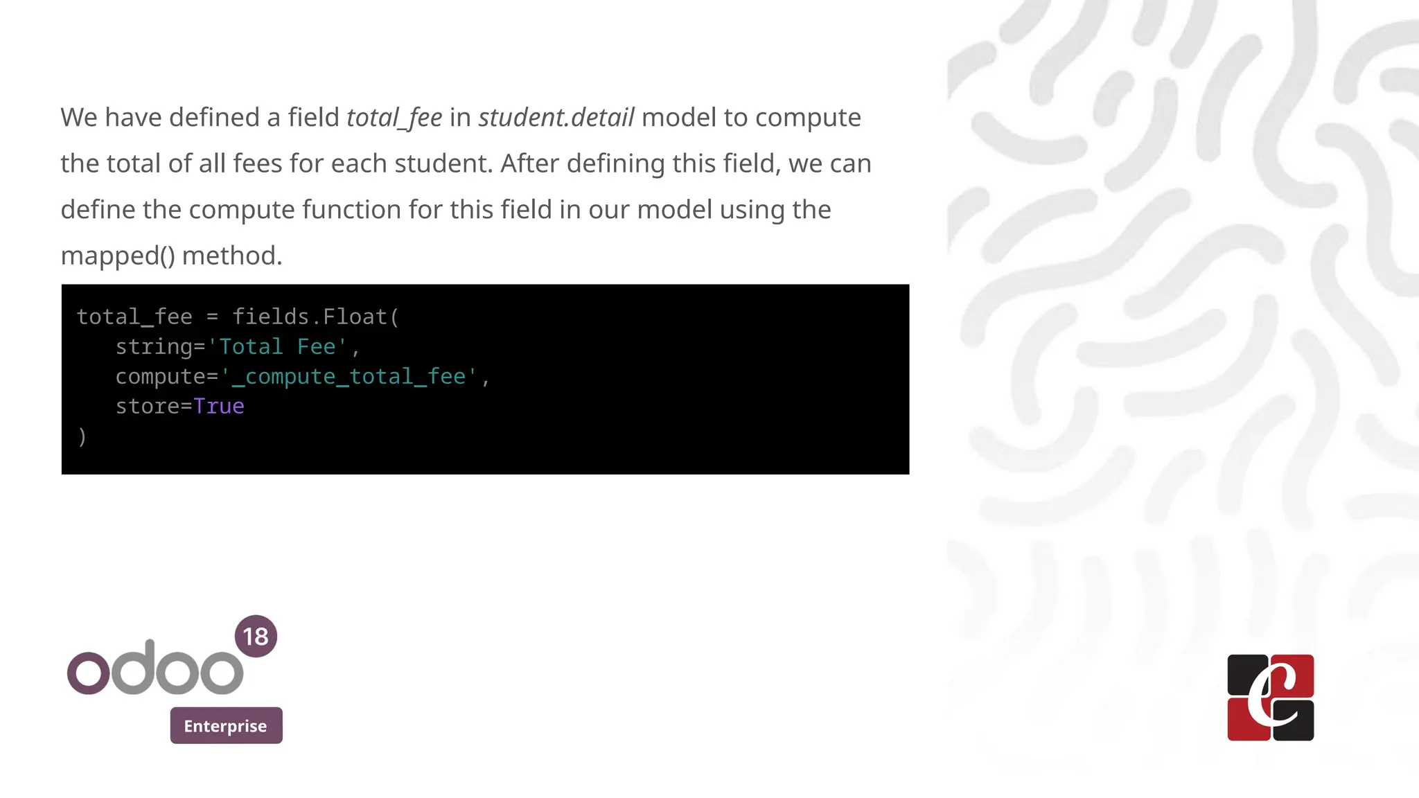 Enterprise
total_fee = fields.Float(
string='Total Fee',
compute='_compute_total_fee',
store=True
)
We have defined a field total_fee in student.detail model to compute
the total of all fees for each student. After defining this field, we can
define the compute function for this field in our model using the
mapped() method.
 