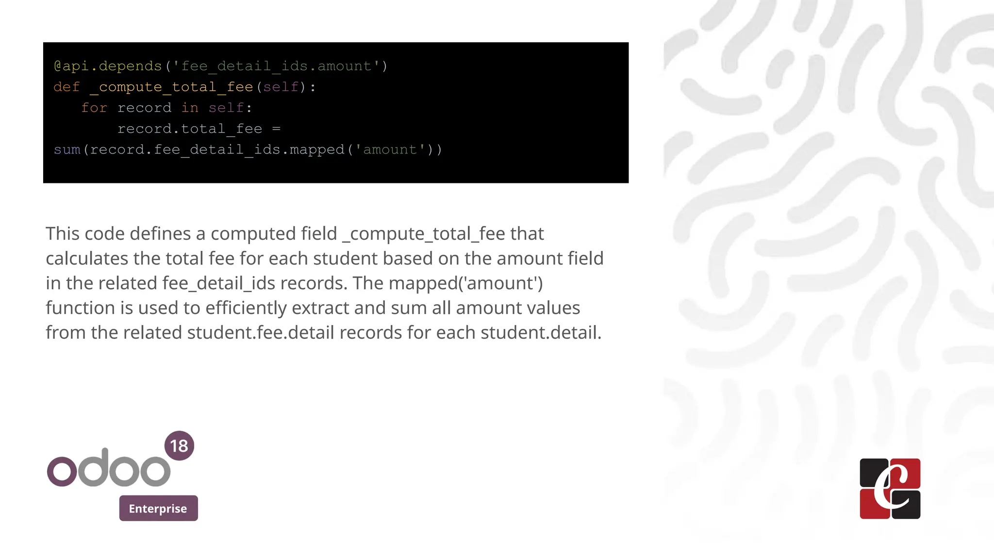 Enterprise
@api.depends('fee_detail_ids.amount')
def _compute_total_fee(self):
for record in self:
record.total_fee =
sum(record.fee_detail_ids.mapped('amount'))
This code defines a computed field _compute_total_fee that
calculates the total fee for each student based on the amount field
in the related fee_detail_ids records. The mapped('amount')
function is used to efficiently extract and sum all amount values
from the related student.fee.detail records for each student.detail.
 
