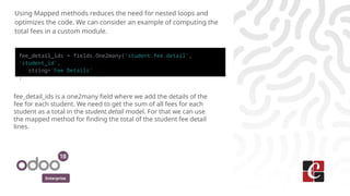 Enterprise
Using Mapped methods reduces the need for nested loops and
optimizes the code. We can consider an example of computing the
total fees in a custom module.
fee_detail_ids = fields.One2many('student.fee.detail',
'student_id',
string='Fee Details'
)
fee_detail_ids is a one2many field where we add the details of the
fee for each student. We need to get the sum of all fees for each
student as a total in the student.detail model. For that we can use
the mapped method for finding the total of the student fee detail
lines.
 