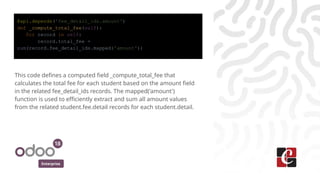 Enterprise
@api.depends('fee_detail_ids.amount')
def _compute_total_fee(self):
for record in self:
record.total_fee =
sum(record.fee_detail_ids.mapped('amount'))
This code defines a computed field _compute_total_fee that
calculates the total fee for each student based on the amount field
in the related fee_detail_ids records. The mapped('amount')
function is used to efficiently extract and sum all amount values
from the related student.fee.detail records for each student.detail.
 