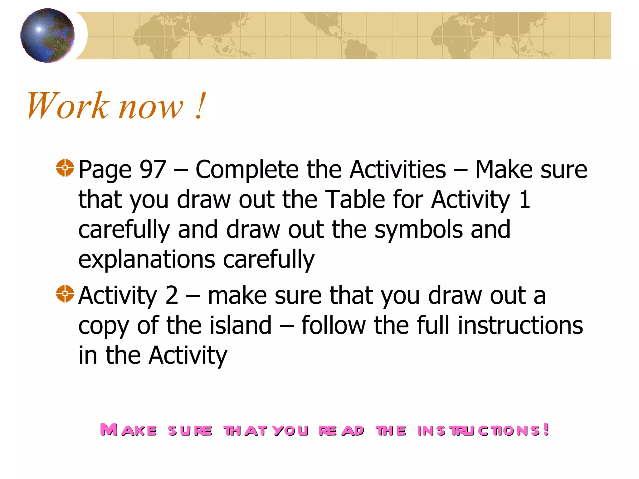 Work now !  Page 97 – Complete the Activities – Make sure that you draw out the Table for Activity 1 carefully and draw out the symbols and explanations carefully  Activity 2 – make sure that you draw out a copy of the island – follow the full instructions in the Activity  Make sure that you read the instructions! 