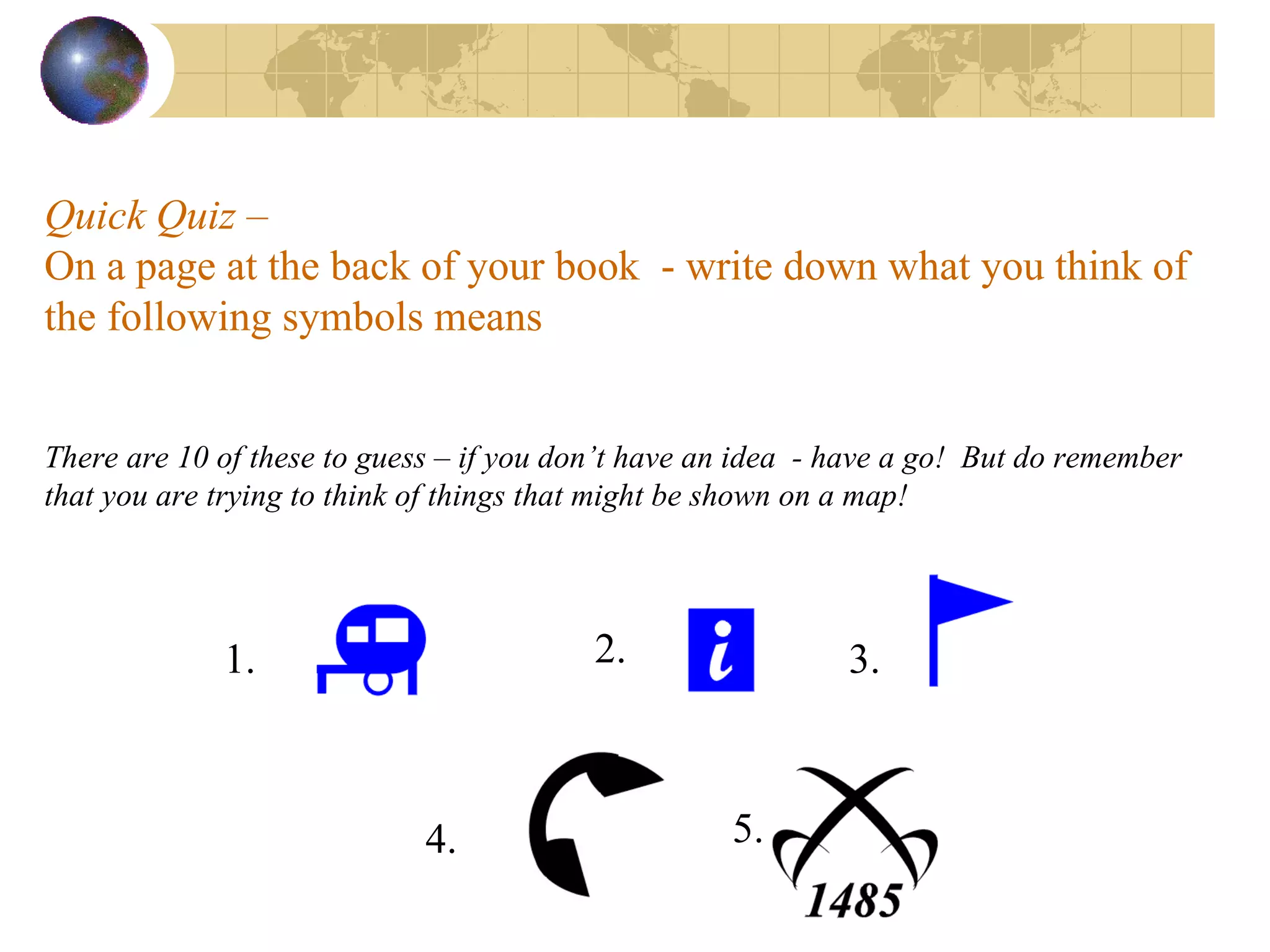 Quick Quiz –  On a page at the back of your book  - write down what you think of the following symbols means   There are 10 of these to guess – if you don’t have an idea  - have a go!  But do remember that you are trying to think of things that might be shown on a map!  1. 2. 3. 4. 5. 