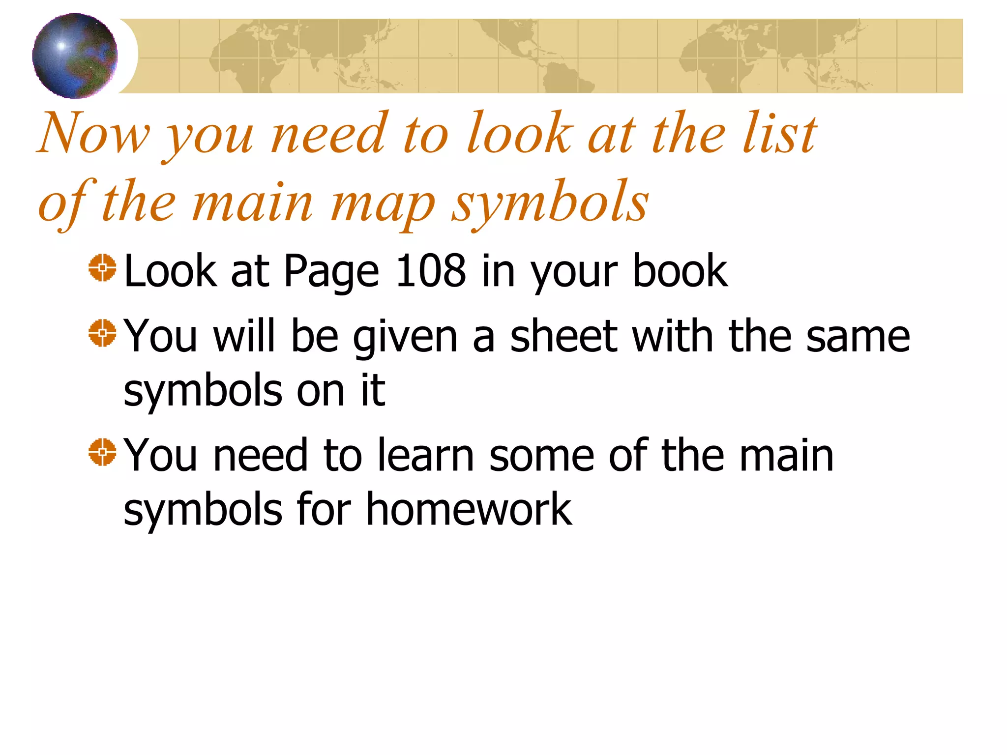 Now you need to look at the list of the main map symbols  Look at Page 108 in your book  You will be given a sheet with the same symbols on it  You need to learn some of the main symbols for homework  