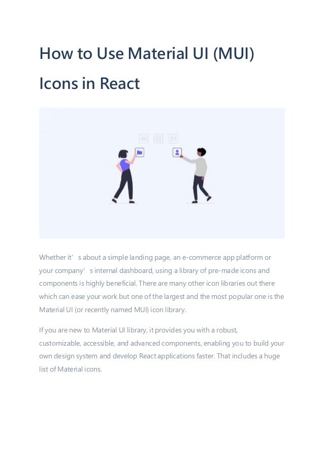 How to Use Material UI (MUI)
Icons in React
Whether it’s about a simple landing page, an e-commerce app platform or
your company’s internal dashboard, using a library of pre-made icons and
components is highly beneficial. There are many other icon libraries out there
which can ease your work but one of the largest and the most popular one is the
Material UI (or recently named MUI) icon library.
If you are new to Material UI library, it provides you with a robust,
customizable, accessible, and advanced components, enabling you to build your
own design system and develop React applications faster. That includes a huge
list of Material icons.
 