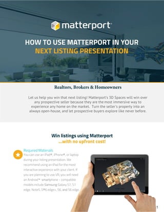 Win listings using Matterport
...with no upfront cost!
Required Materials
You can use an iPad®, iPhone®, or laptop
during your listing presentation. We
recommend using an iPad for the most
interactive experience with your client. If
you are planning to use VR, you will need
an Android™ smartphone - compatible
models include Samsung Galaxy S7, S7
edge, Note5, S®6 edge+, S6, and S6 edge.

Realtors, Brokers & Homeowners
Let us help you win that next listing! Matterport’s 3D Spaces will win over
any prospective seller because they are the most immersive way to
experience any home on the market. Turn the seller's property into an
always open-house, and let prospective buyers explore like never before.
HOW TO USE MATTERPORT IN YOUR
NEXT LISTING PRESENTATION
1
 