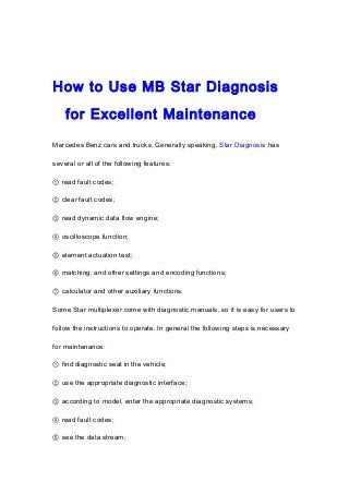 How to Use MB Star Diagnosis
for Excellent Maintenance
Mercedes Benz cars and trucks. Generally speaking, Star Diagnosis has
several or all of the following features:
① read fault codes;
② clear fault codes;
③ read dynamic data flow engine;
④ oscilloscope function;
⑤ element actuation test;
⑥ matching, and other settings and encoding functions;
⑦ calculator and other auxiliary functions.
Some Star multiplexer come with diagnostic manuals, so it is easy for users to
follow the instructions to operate. In general the following steps is necessary
for maintenance:
① find diagnostic seat in the vehicle;
② use the appropriate diagnostic interface;
③ according to model, enter the appropriate diagnostic systems;
④ read fault codes;
⑤ see the data stream;
 