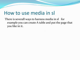 How to use media in sl Thereis severallways to harness media in slfor exampleyoucancreate A table and put the pagethatyoulike in it.  