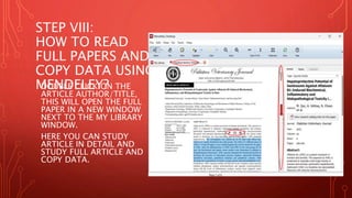 STEP VIII:
HOW TO READ
FULL PAPERS AND
COPY DATA USING
MENDELEY?
DOUBLE CLICK ON THE
ARTICLE AUTHOR/TITLE,
THIS WILL OPEN THE FULL
PAPER IN A NEW WINDOW
NEXT TO THE MY LIBRARY
WINDOW.
HERE YOU CAN STUDY
ARTICLE IN DETAIL AND
STUDY FULL ARTICLE AND
COPY DATA.
 