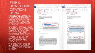 STEP X:
HOW TO ADD
CITATIONS
USING
MENDELEY?
TO INSERT A CITATION,
PLACE YOUR CURSOR
WHERE YOU WANT THE
CITATION TO APPEAR
AND CLICK ON INSERT
CITATION.
A SEARCH BOX WILL POP
UP WHERE YOU CAN TYPE
KEYWORDS OR COPIED
TITLE TO FIND THE
REFERENCE YOU WANT.
THEN CLICK ON THE
MATCHED ARTICLE
BELOW IN BOX AND
CLICK OK.
THE CITATION WILL BE
INSERTED ACCORDING
TO THE STYLE YOU HAVE
CHOSEN.
 