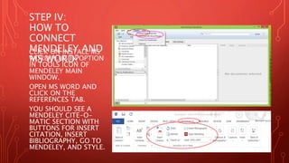 STEP IV:
HOW TO
CONNECT
MENDELEY AND
MS WORD?
CLICK ON INSTALL MS
WORD PLUG IN OPTION
IN TOOLS ICON OF
MENDELEY MAIN
WINDOW.
OPEN MS WORD AND
CLICK ON THE
REFERENCES TAB.
YOU SHOULD SEE A
MENDELEY CITE-O-
MATIC SECTION WITH
BUTTONS FOR INSERT
CITATION, INSERT
BIBLIOGRAPHY, GO TO
MENDELEY, AND STYLE.
 