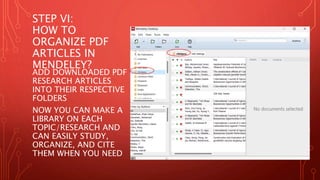 STEP VI:
HOW TO
ORGANIZE PDF
ARTICLES IN
MENDELEY?
ADD DOWNLOADED PDF
RESEARCH ARTICLES
INTO THEIR RESPECTIVE
FOLDERS
NOW YOU CAN MAKE A
LIBRARY ON EACH
TOPIC/RESEARCH AND
CAN EASILY STUDY,
ORGANIZE, AND CITE
THEM WHEN YOU NEED
 