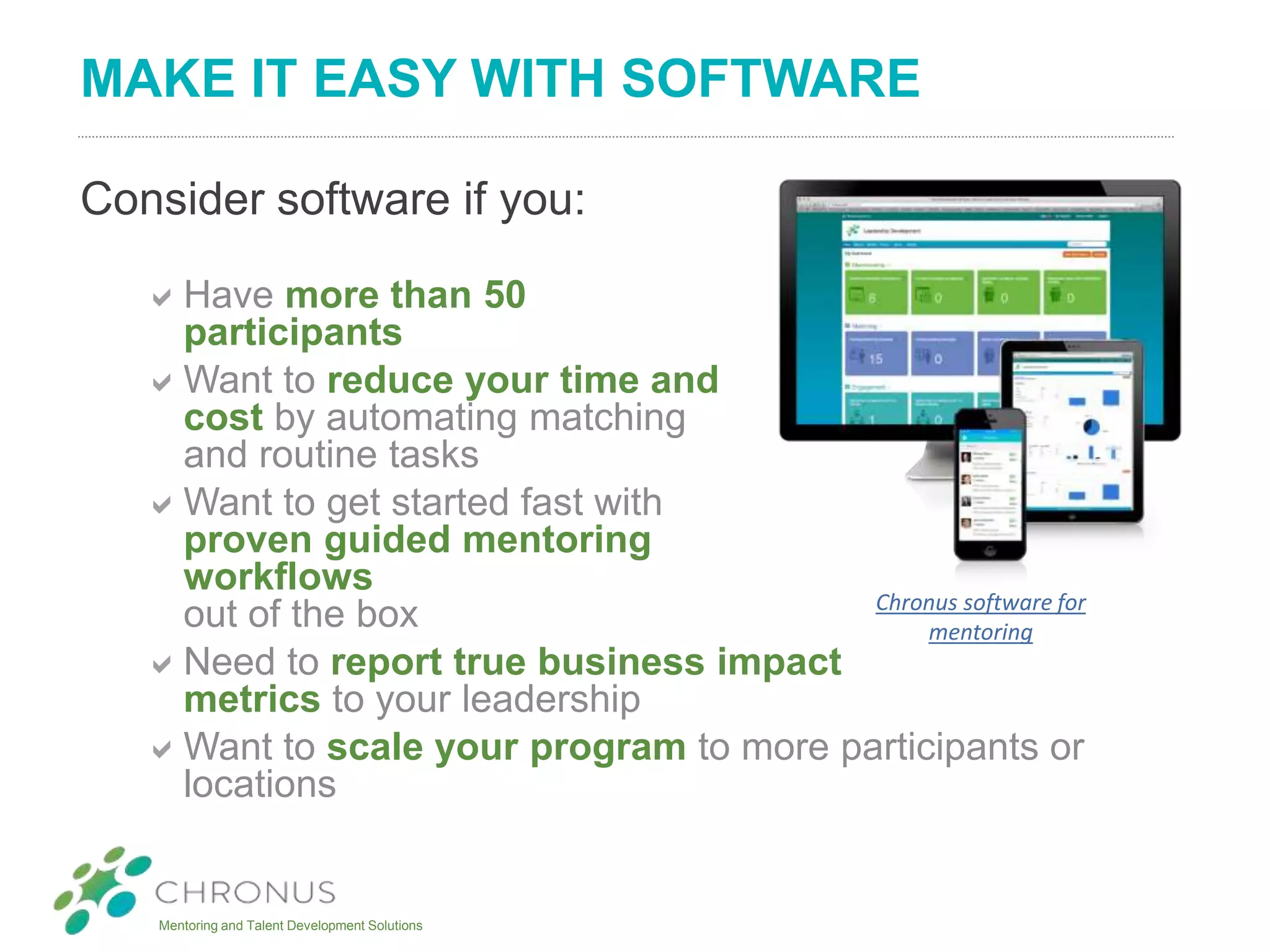 Mentoring and Talent Development Solutions
MAKE IT EASY WITH SOFTWARE
Consider software if you:
Have more than 50
participants
Want to reduce your time and
cost by automating matching
and routine tasks
Want to get started fast with
proven guided mentoring
workflows
out of the box
Need to report true business impact
metrics to your leadership
Want to scale your program to more participants or
locations
Chronus software for
mentoring
 