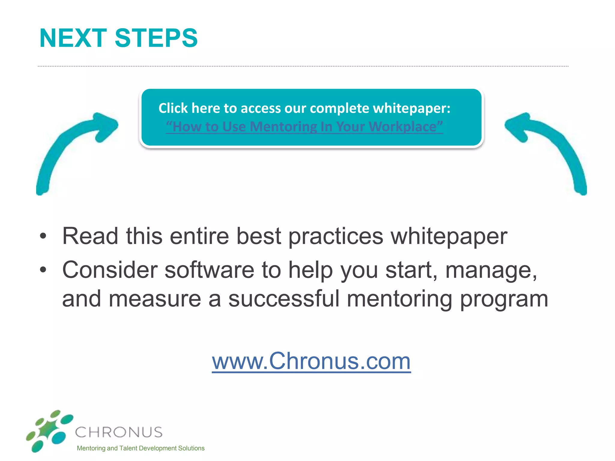 Mentoring and Talent Development Solutions
NEXT STEPS
• Read this entire best practices whitepaper
• Consider software to help you start, manage,
and measure a successful mentoring program
www.Chronus.com
Click here to access our complete whitepaper:
“How to Use Mentoring In Your Workplace”
 