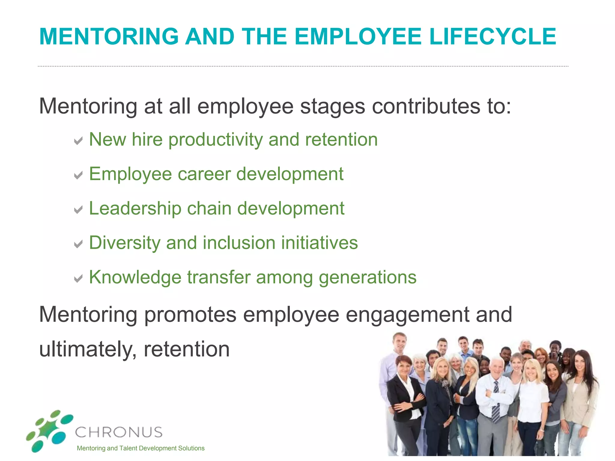 Mentoring and Talent Development Solutions
MENTORING AND THE EMPLOYEE LIFECYCLE
Mentoring at all employee stages contributes to:
New hire productivity and retention
Employee career development
Leadership chain development
Diversity and inclusion initiatives
Knowledge transfer among generations
Mentoring promotes employee engagement and
ultimately, retention
 