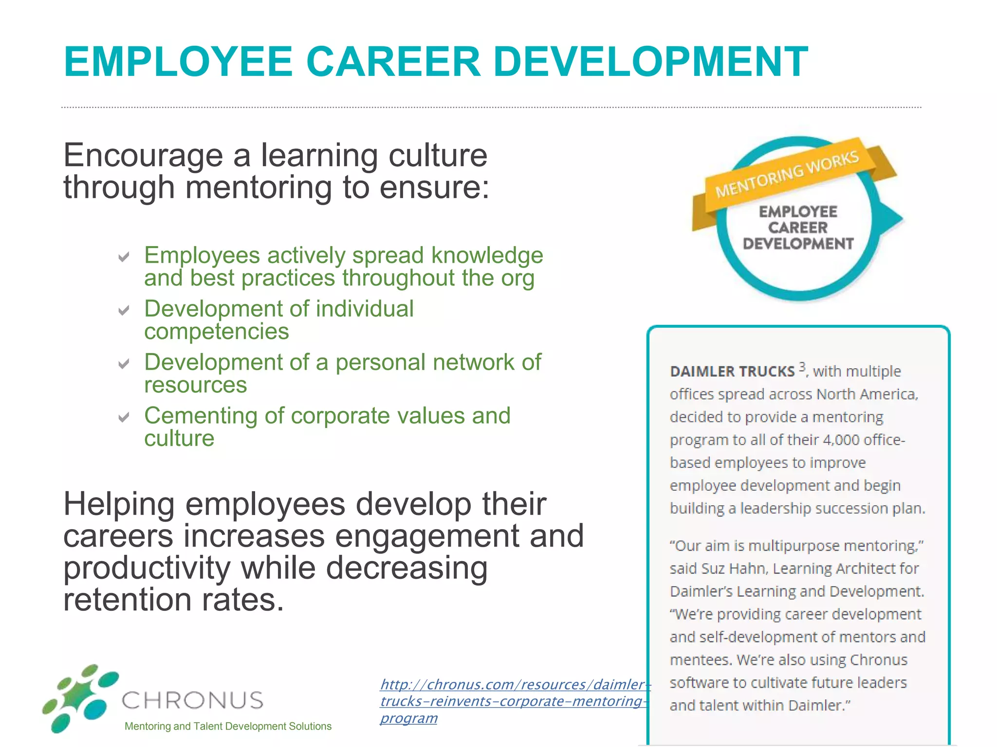 Mentoring and Talent Development Solutions
EMPLOYEE CAREER DEVELOPMENT
Encourage a learning culture
through mentoring to ensure:
 Employees actively spread knowledge
and best practices throughout the org
 Development of individual
competencies
 Development of a personal network of
resources
 Cementing of corporate values and
culture
Helping employees develop their
careers increases engagement and
productivity while decreasing
retention rates.
http://chronus.com/resources/daimler-
trucks-reinvents-corporate-mentoring-
program
 