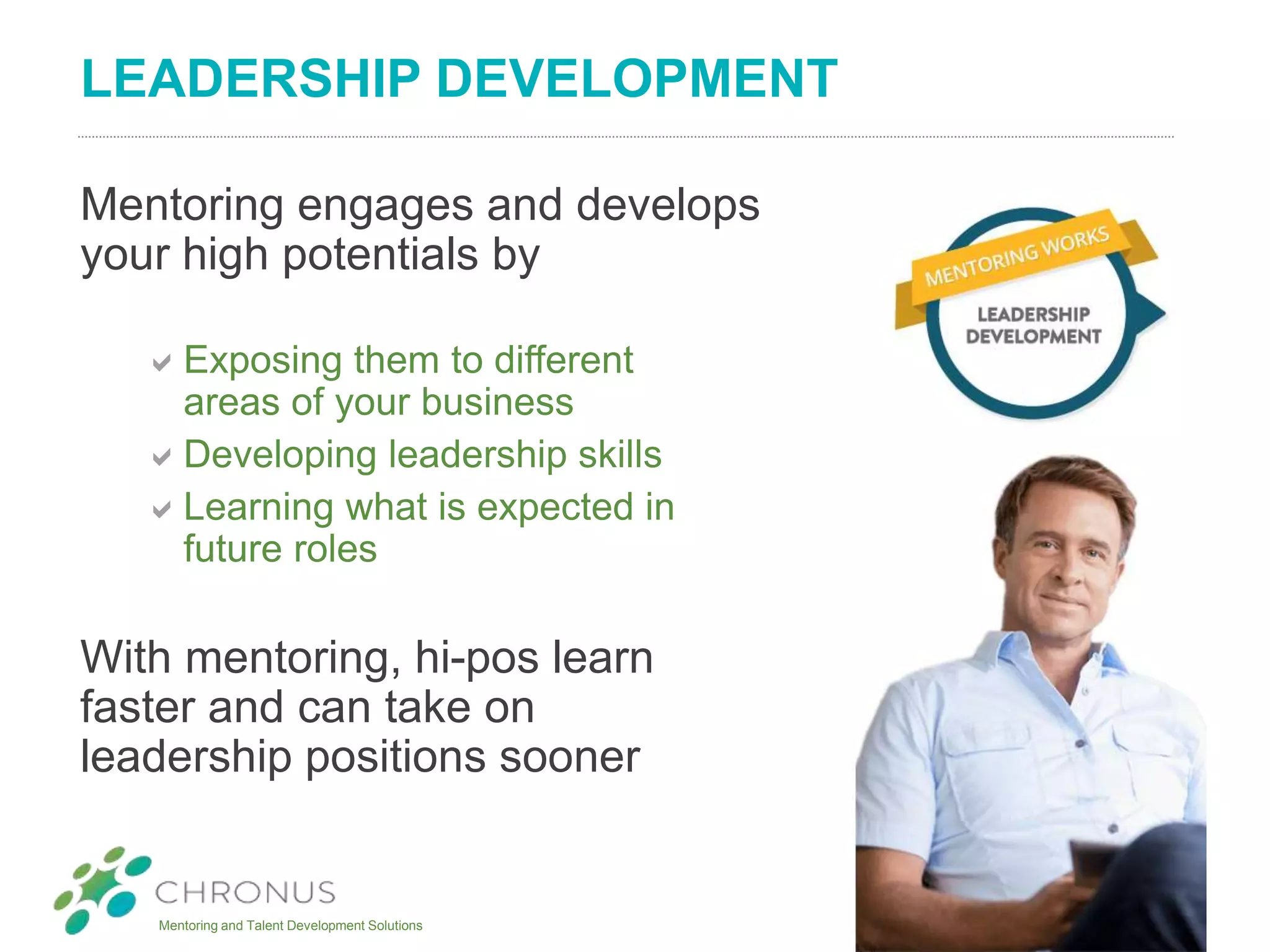 Mentoring and Talent Development Solutions
LEADERSHIP DEVELOPMENT
Mentoring engages and develops
your high potentials by
Exposing them to different
areas of your business
Developing leadership skills
Learning what is expected in
future roles
With mentoring, hi-pos learn
faster and can take on
leadership positions sooner
 