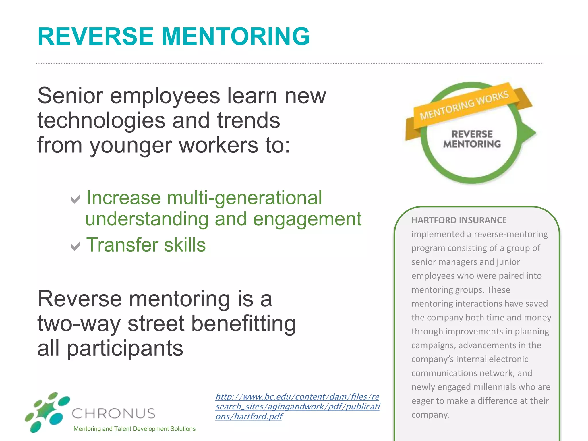 Mentoring and Talent Development Solutions
REVERSE MENTORING
Senior employees learn new
technologies and trends
from younger workers to:
Increase multi-generational
understanding and engagement
Transfer skills
Reverse mentoring is a
two-way street benefitting
all participants
HARTFORD INSURANCE
implemented a reverse-mentoring
program consisting of a group of
senior managers and junior
employees who were paired into
mentoring groups. These
mentoring interactions have saved
the company both time and money
through improvements in planning
campaigns, advancements in the
company’s internal electronic
communications network, and
newly engaged millennials who are
eager to make a difference at their
company.
http://www.bc.edu/content/dam/files/re
search_sites/agingandwork/pdf/publicati
ons/hartford.pdf
 