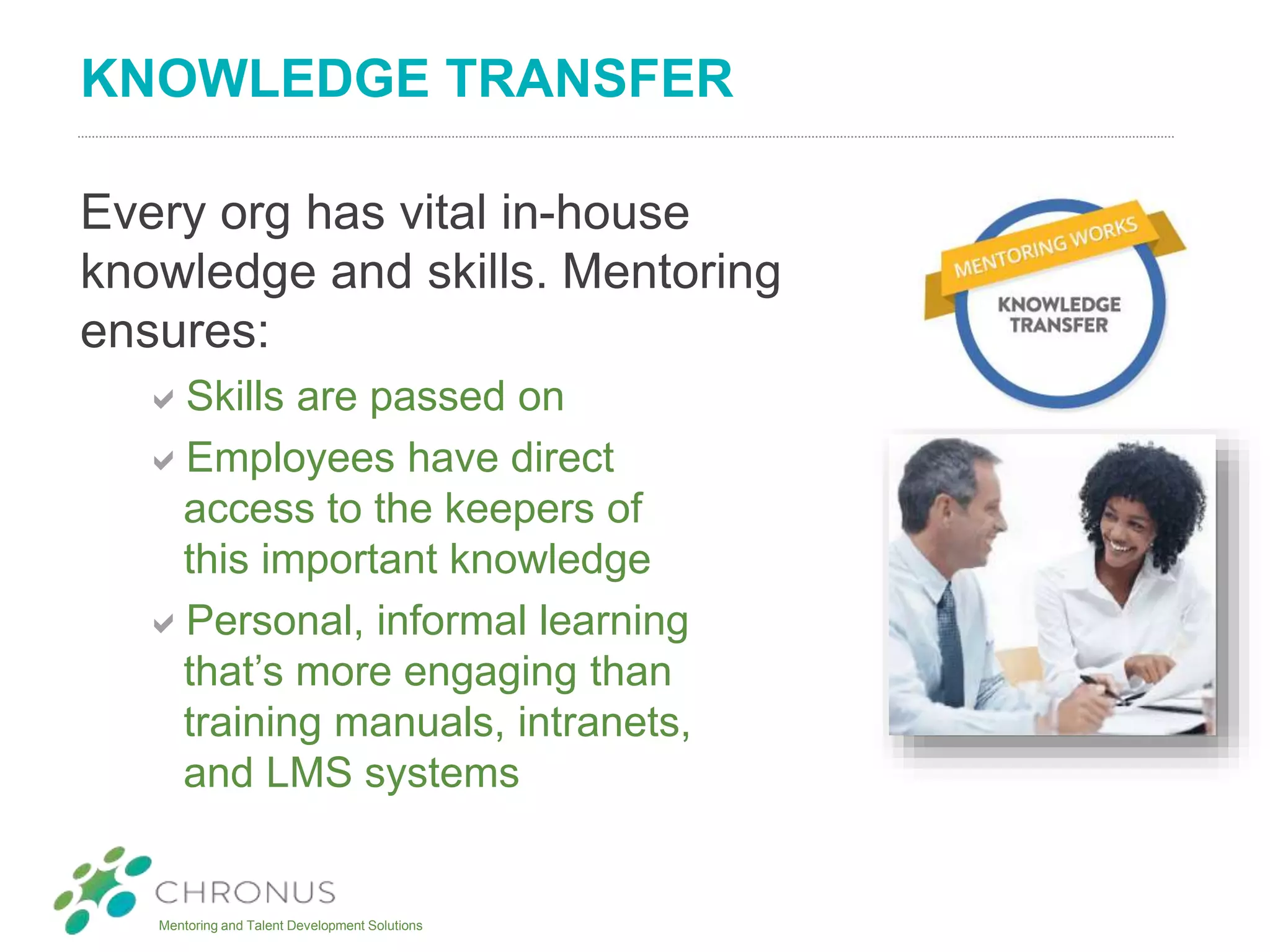Mentoring and Talent Development Solutions
KNOWLEDGE TRANSFER
Every org has vital in-house
knowledge and skills. Mentoring
ensures:
Skills are passed on
Employees have direct
access to the keepers of
this important knowledge
Personal, informal learning
that’s more engaging than
training manuals, intranets,
and LMS systems
 