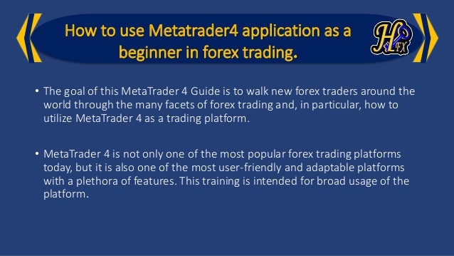 How to use Metatrader4 application as a
beginner in forex trading.
• The goal of this MetaTrader 4 Guide is to walk new forex traders around the
world through the many facets of forex trading and, in particular, how to
utilize MetaTrader 4 as a trading platform.
• MetaTrader 4 is not only one of the most popular forex trading platforms
today, but it is also one of the most user-friendly and adaptable platforms
with a plethora of features. This training is intended for broad usage of the
platform.
 
