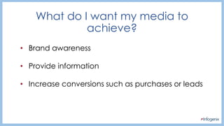 • Brand awareness
• Provide information
• Increase conversions such as purchases or leads
What do I want my media to
achieve?
 