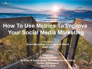 How To Use Metrics To Improve
Your Social Media Marketing
Presented to:
Direct Marketing Association of Detroit
AIMS 2016
Prepared by:
Chad Wiebesick
Director of Social Media and Interactive Marketing
Twitter: @Wiebesick
April 13, 2016
 