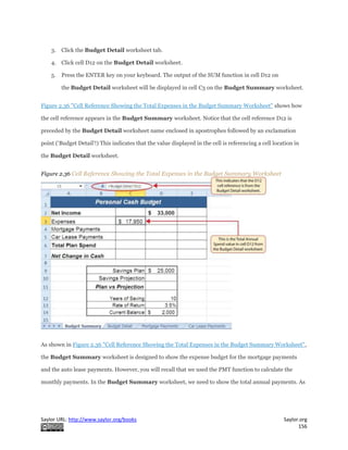 Saylor URL: http://www.saylor.org/books Saylor.org
156
3. Click the Budget Detail worksheet tab.
4. Click cell D12 on the Budget Detail worksheet.
5. Press the ENTER key on your keyboard. The output of the SUM function in cell D12 on
the Budget Detail worksheet will be displayed in cell C3 on the Budget Summary worksheet.
Figure 2.36 "Cell Reference Showing the Total Expenses in the Budget Summary Worksheet" shows how
the cell reference appears in the Budget Summary worksheet. Notice that the cell reference D12 is
preceded by the Budget Detail worksheet name enclosed in apostrophes followed by an exclamation
point (‘Budget Detail’!) This indicates that the value displayed in the cell is referencing a cell location in
the Budget Detail worksheet.
Figure 2.36 Cell Reference Showing the Total Expenses in the Budget Summary Worksheet
As shown in Figure 2.36 "Cell Reference Showing the Total Expenses in the Budget Summary Worksheet",
the Budget Summary worksheet is designed to show the expense budget for the mortgage payments
and the auto lease payments. However, you will recall that we used the PMT function to calculate the
monthly payments. In the Budget Summary worksheet, we need to show the total annual payments. As
 