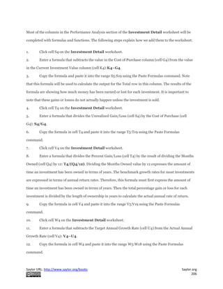 Saylor URL: http://www.saylor.org/books Saylor.org
206
Most of the columns in the Performance Analysis section of the Investment Detail worksheet will be
completed with formulas and functions. The following steps explain how we add them to the worksheet:
1. Click cell S4 on the Investment Detail worksheet.
2. Enter a formula that subtracts the value in the Cost of Purchase column (cell G4) from the value
in the Current Investment Value column (cell K4):K4−G4.
3. Copy the formula and paste it into the range S5:S19 using the Paste Formulas command. Note
that this formula will be used to calculate the output for the Total row in this column. The results of the
formula are showing how much money has been earned or lost for each investment. It is important to
note that these gains or losses do not actually happen unless the investment is sold.
4. Click cell T4 on the Investment Detail worksheet.
5. Enter a formula that divides the Unrealized Gain/Loss (cell S4) by the Cost of Purchase (cell
G4): S4/G4.
6. Copy the formula in cell T4 and paste it into the range T5:T19 using the Paste Formulas
command.
7. Click cell V4 on the Investment Detail worksheet.
8. Enter a formula that divides the Percent Gain/Loss (cell T4) by the result of dividing the Months
Owned (cell Q4) by 12: T4/(Q4/12). Dividing the Months Owned value by 12 expresses the amount of
time an investment has been owned in terms of years. The benchmark growth rates for most investments
are expressed in terms of annual return rates. Therefore, this formula must first express the amount of
time an investment has been owned in terms of years. Then the total percentage gain or loss for each
investment is divided by the length of ownership in years to calculate the actual annual rate of return.
9. Copy the formula in cell V4 and paste it into the range V5:V19 using the Paste Formulas
command.
10. Click cell W4 on the Investment Detail worksheet.
11. Enter a formula that subtracts the Target Annual Growth Rate (cell U4) from the Actual Annual
Growth Rate (cell V4): V4−U4.
12. Copy the formula in cell W4 and paste it into the range W5:W18 using the Paste Formulas
command.
 