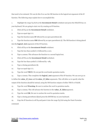 Saylor URL: http://www.saylor.org/books Saylor.org
217
that need to be evaluated. We can do this if we use the OR function in the logical test argument of the IF
function. The following steps explain how to accomplish this:
1. Highlight the range X4:X18 on the Investment Detail worksheet and press the DELETE key on
your keyboard. We are going to start over by creating an IF function.
2. Click cell X4 on the Investment Detail worksheet.
3. Type an equal sign (=).
4. Type the function name IF followed by an open parenthesis (().
5. Type the function name OR followed by an open parenthesis ((). The OR function is being placed
into the logical_test argument of this IF function.
6. Click cell S4 on the Investment Detail worksheet.
7. Type the less than symbol (<) followed by a zero.
8. Type a comma. This advances the function to a second logical test.
9. Click cell W4 on the Investment Detail worksheet.
10. Type the less than symbol (<) followed by −1%.
11. Type a closing parenthesis ()).
12. Type an equal sign (=).
13. Type the word TRUE. Do not put the word inside quotation marks.
14. Type a comma. This completes the logical_test argument of the IF function. We can now go on
to define the value_if_true and thevalue_if_false arguments. This will allow us to specify what the
output of the function should be instead, using the OR function outputs of either TRUE or FALSE.
15. Type the word Warning. Be sure to enclose the word in quotation marks.
16. Type a comma. This will advance the function to the value_if_falseargument.
17. Type the word OK. Be sure to enclose the word in quotation marks.
18. Type a closing parenthesis ())and press the ENTER key on your keyboard.
19. Copy the IF function in cell X4 and paste it into the range X5:X18 using the Paste Formulas
command.
 