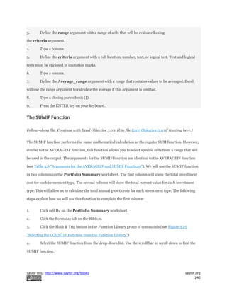 Saylor URL: http://www.saylor.org/books Saylor.org
240
3. Define the range argument with a range of cells that will be evaluated using
the criteria argument.
4. Type a comma.
5. Define the criteria argument with a cell location, number, text, or logical test. Text and logical
tests must be enclosed in quotation marks.
6. Type a comma.
7. Define the Average_range argument with a range that contains values to be averaged. Excel
will use the range argument to calculate the average if this argument is omitted.
8. Type a closing parenthesis ()).
9. Press the ENTER key on your keyboard.
The SUMIF Function
Follow-along file: Continue with Excel Objective 3.00. (Use file Excel Objective 3.10 if starting here.)
The SUMIF function performs the same mathematical calculation as the regular SUM function. However,
similar to the AVERAGEIF function, this function allows you to select specific cells from a range that will
be used in the output. The arguments for the SUMIF function are identical to the AVERAGEIF function
(see Table 3.8 "Arguments for the AVERAGEIF and SUMIF Functions"). We will use the SUMIF function
in two columns on the Portfolio Summary worksheet. The first column will show the total investment
cost for each investment type. The second column will show the total current value for each investment
type. This will allow us to calculate the total annual growth rate for each investment type. The following
steps explain how we will use this function to complete the first column:
1. Click cell D4 on the Portfolio Summary worksheet.
2. Click the Formulas tab on the Ribbon.
3. Click the Math & Trig button in the Function Library group of commands (see Figure 3.25
"Selecting the COUNTIF Function from the Function Library").
4. Select the SUMIF function from the drop-down list. Use the scroll bar to scroll down to find the
SUMIF function.
 