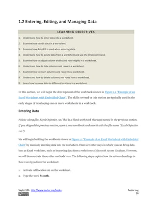 Saylor URL: http://www.saylor.org/books Saylor.org
26
1.2 Entering, Editing, and Managing Data
LEARNING OBJECTIVES
1. Understand how to enter data into a worksheet.
2. Examine how to edit data in a worksheet.
3. Examine how Auto Fill is used when entering data.
4. Understand how to delete data from a worksheet and use the Undo command.
5. Examine how to adjust column widths and row heights in a worksheet.
6. Understand how to hide columns and rows in a worksheet.
7. Examine how to insert columns and rows into a worksheet.
8. Understand how to delete columns and rows from a worksheet.
9. Learn how to move data to different locations in a worksheet.
In this section, we will begin the development of the workbook shown in Figure 1.1 "Example of an
Excel Worksheet with Embedded Chart". The skills covered in this section are typically used in the
early stages of developing one or more worksheets in a workbook.
Entering Data
Follow-along file: Excel Objective 1.0 (This is a blank workbook that was named in the previous section.
If you skipped the previous section, open a new workbook and save it with the file name “Excel Objective
1.0.”)
We will begin building the workbook shown in Figure 1.1 "Example of an Excel Worksheet with Embedded
Chart" by manually entering data into the worksheet. There are other ways in which you can bring data
into an Excel worksheet, such as importing data from a website or a Microsoft Access database. However,
we will demonstrate these other methods later. The following steps explain how the column headings in
Row 2 are typed into the worksheet:
1. Activate cell location A2 on the worksheet.
2. Type the word Month.
 