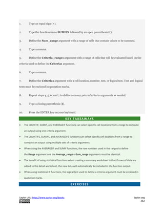 Saylor URL: http://www.saylor.org/books Saylor.org
262
1. Type an equal sign (=).
2. Type the function name SUMIFS followed by an open parenthesis (().
3. Define the Sum_range argument with a range of cells that contain values to be summed.
4. Type a comma.
5. Define the Criteria_range1 argument with a range of cells that will be evaluated based on the
criteria used to define the Criteria1 argument.
6. Type a comma.
7. Define the Criteria1 argument with a cell location, number, text, or logical test. Text and logical
tests must be enclosed in quotation marks.
8. Repeat steps 4, 5, 6, and 7 to define as many pairs of criteria arguments as needed.
9. Type a closing parenthesis ()).
10. Press the ENTER key on your keyboard.
KEY TAKEAWAYS
 The COUNTIF, SUMIF, and AVERAGEIF functions can select specific cell locations from a range to compute
an output using one criteria argument.
 The COUNTIFS, SUMIFS, and AVERAGEIFS functions can select specific cell locations from a range to
compute an output using multiple sets of criteria arguments.
 When using the AVERAGEIF and SUMIF functions, the row numbers used in the ranges to define
the Range argument and the Average_range orSum_range arguments must be identical.
 The benefit of using statistical functions when creating a summary worksheet is that if rows of data are
added to the detail worksheet, the new data will automatically be included in the function output.
 When using statistical IF functions, the logical test used to define a criteria argument must be enclosed in
quotation marks.
EXERCISES
 