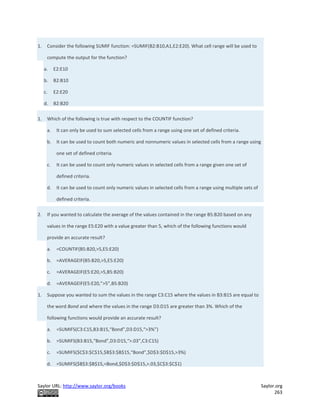 Saylor URL: http://www.saylor.org/books Saylor.org
263
1. Consider the following SUMIF function: =SUMIF(B2:B10,A1,E2:E20). What cell range will be used to
compute the output for the function?
a. E2:E10
b. B2:B10
c. E2:E20
d. B2:B20
1. Which of the following is true with respect to the COUNTIF function?
a. It can only be used to sum selected cells from a range using one set of defined criteria.
b. It can be used to count both numeric and nonnumeric values in selected cells from a range using
one set of defined criteria.
c. It can be used to count only numeric values in selected cells from a range given one set of
defined criteria.
d. It can be used to count only numeric values in selected cells from a range using multiple sets of
defined criteria.
2. If you wanted to calculate the average of the values contained in the range B5:B20 based on any
values in the range E5:E20 with a value greater than 5, which of the following functions would
provide an accurate result?
a. =COUNTIF(B5:B20,>5,E5:E20)
b. =AVERAGEIF(B5:B20,>5,E5:E20)
c. =AVERAGEIF(E5:E20,>5,B5:B20)
d. =AVERAGEIF(E5:E20,”>5”,B5:B20)
1. Suppose you wanted to sum the values in the range C3:C15 where the values in B3:B15 are equal to
the word Bond and where the values in the range D3:D15 are greater than 3%. Which of the
following functions would provide an accurate result?
a. =SUMIFS(C3:C15,B3:B15,“Bond”,D3:D15,“>3%”)
b. =SUMIFS(B3:B15,“Bond”,D3:D15,“>.03”,C3:C15)
c. =SUMIFS($C$3:$C$15,$B$3:$B$15,“Bond”,$D$3:$D$15,>3%)
d. =SUMIFS($B$3:$B$15,=Bond,$D$3:$D$15,>.03,$C$3:$C$1)
 