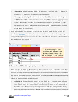 Saylor URL: http://www.saylor.org/books Saylor.org
287
o Logical_test: The logical test will assess if the value in cell J3 is greater than 5%. Click cell J3
and then type >5%. Complete the argument by typing a comma.
o Value_if_true: If the logical test is true, the function should show the word Growth. Type the
word “Growth” with the quotation marks as shown. Complete the argument by typing a comma.
o Value_if_false: If the logical test is false, the function should leave the cell blank. To do this,
type two quotation marks (“”). Complete the function by typing a closing parenthesis and press
the ENTER key on your keyboard.
3. Copy and paste the IF function in cell L3 into the range L4:L26 by double clicking the Auto Fill
Handle (see Figure 3.54). You will see the word Growth only for stores where sales are growing at a
rate greater than 5% compared to last year. The other cell locations in this column will remain blank if
the growth rate is at or less than 5%.
Figure 3.54
Double click the Auto Fill Handle to copy and paste formulas and functions.
4. Click cell M3 on the Sales by Store worksheet. This column will use the AND function within the IF
function to identify small stores that cannot receive any shipments until more inventory is sold. Begin
the function by typing an equal sign (=) followed by the function name IFand an open parenthesis (().
Define the arguments of the function as follows:
o Logical_test: The logical test will assess if the store size in cell F3 is equal to 10000 and if the
weeks of supply in cell K3 is greater than 8. This will require the use of the AND function. Type
the function name AND followed by an open parenthesis. Define the first argument by clicking
cell F3 and then typing the following:=10000. Type a comma and define the second argument by
 