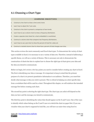 Saylor URL: http://www.saylor.org/books Saylor.org
309
4.1 Choosing a Chart Type
LEARNING OBJECTIVES
1. Construct a line chart to show a time series trend.
2. Learn how to adjust the Y axis scale.
3. Construct a line chart to present a comparison of two trends.
4. Learn how to use a column chart to show a frequency distribution.
5. Create a separate chart sheet for a chart embedded in a worksheet.
6. Construct a column chart that compares two frequency distributions.
7. Learn how to use a pie chart to show the percent of total for a data set.
8. Construct a stacked column chart to show how a percent of total changes over time.
This section reviews the most commonly used Excel chart types. To demonstrate the variety of chart
types available in Excel, it is necessary to use a variety of data sets. Therefore, instead of addressing a
specific theme, we will use a variety of themes. This is necessary not only to demonstrate the
construction of charts but also to explain how to choose the right type of chart given your data and
the idea you intend to communicate.
Before we begin, let’s review a few key points you need to consider before creating any chart in Excel.
The first is identifying your idea or message. It is important to keep in mind that the primary
purpose of a chart is to present quantitative information to an audience. Therefore, you must first
decide what message or idea you wish to present. This is critical in helping you select specific data
from a worksheet that will be used in a chart. Throughout this chapter, we will reinforce the intended
message first before creating each chart.
The second key point is selecting the right chart type. The chart type you select will depend on the
data you have and the message you intend to communicate.
The third key point is identifying the values that should appear on the X and Y axes. One of the ways
to identify which values belong on the X and Y axes is to sketch the chart on paper first. If you can
visualize what your chart is supposed to look like, you will have an easier time using Excel to
 