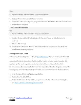 Saylor URL: http://www.saylor.org/books Saylor.org
78
Paste
 Press the CTRL key and then the letter V key on your keyboard.
6. Click anywhere on the chart in the Sheet2 worksheet.
7. Click the Cut button in the Clipboard group on the Home tab of the Ribbon. This will remove the chart
from the Sheet2 worksheet.
Mouseless Command
Cut
 Press the CTRL key and then the letter X key on your keyboard.
8. Open the Sheet3 worksheet by left clicking on the Sheet3 worksheet tab at the bottom of the
workbook.
9. Activate cell location A1.
10. Click the Paste button in the Home tab of the Ribbon. This will paste the chart from the Sheet2
worksheet into the Sheet3 worksheet.
Sorting Data (One Level)
Follow-along file: Excel Objective 1.0 (Use file Excel Objective 1.12 if you are starting with this skill.)
As mentioned earlier in this section, a chart is a tool that enables worksheet readers to analyze data
quickly to spot key trends or patterns. Another powerful tool that provides similar benefits is
the Sort command. This feature ranks the rows of data in a worksheet based on designated criteria. The
following steps demonstrate how the Sort command is used to rank the data in the Sheet2 worksheet:
1. In the Sheet2 worksheet, highlight the range A2:D14.
2. Click the Data tab of the Ribbon.
3. Click the Sort button in the Sort & Filter group of commands. This will open the Sort dialog box
(see Figure 1.57 "Sort & Filter Group of Commands").
 