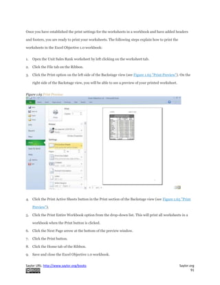 Saylor URL: http://www.saylor.org/books Saylor.org
91
Once you have established the print settings for the worksheets in a workbook and have added headers
and footers, you are ready to print your worksheets. The following steps explain how to print the
worksheets in the Excel Objective 1.0 workbook:
1. Open the Unit Sales Rank worksheet by left clicking on the worksheet tab.
2. Click the File tab on the Ribbon.
3. Click the Print option on the left side of the Backstage view (see Figure 1.65 "Print Preview"). On the
right side of the Backstage view, you will be able to see a preview of your printed worksheet.
Figure 1.65 Print Preview
4. Click the Print Active Sheets button in the Print section of the Backstage view (see Figure 1.65 "Print
Preview").
5. Click the Print Entire Workbook option from the drop-down list. This will print all worksheets in a
workbook when the Print button is clicked.
6. Click the Next Page arrow at the bottom of the preview window.
7. Click the Print button.
8. Click the Home tab of the Ribbon.
9. Save and close the Excel Objective 1.0 workbook.
 