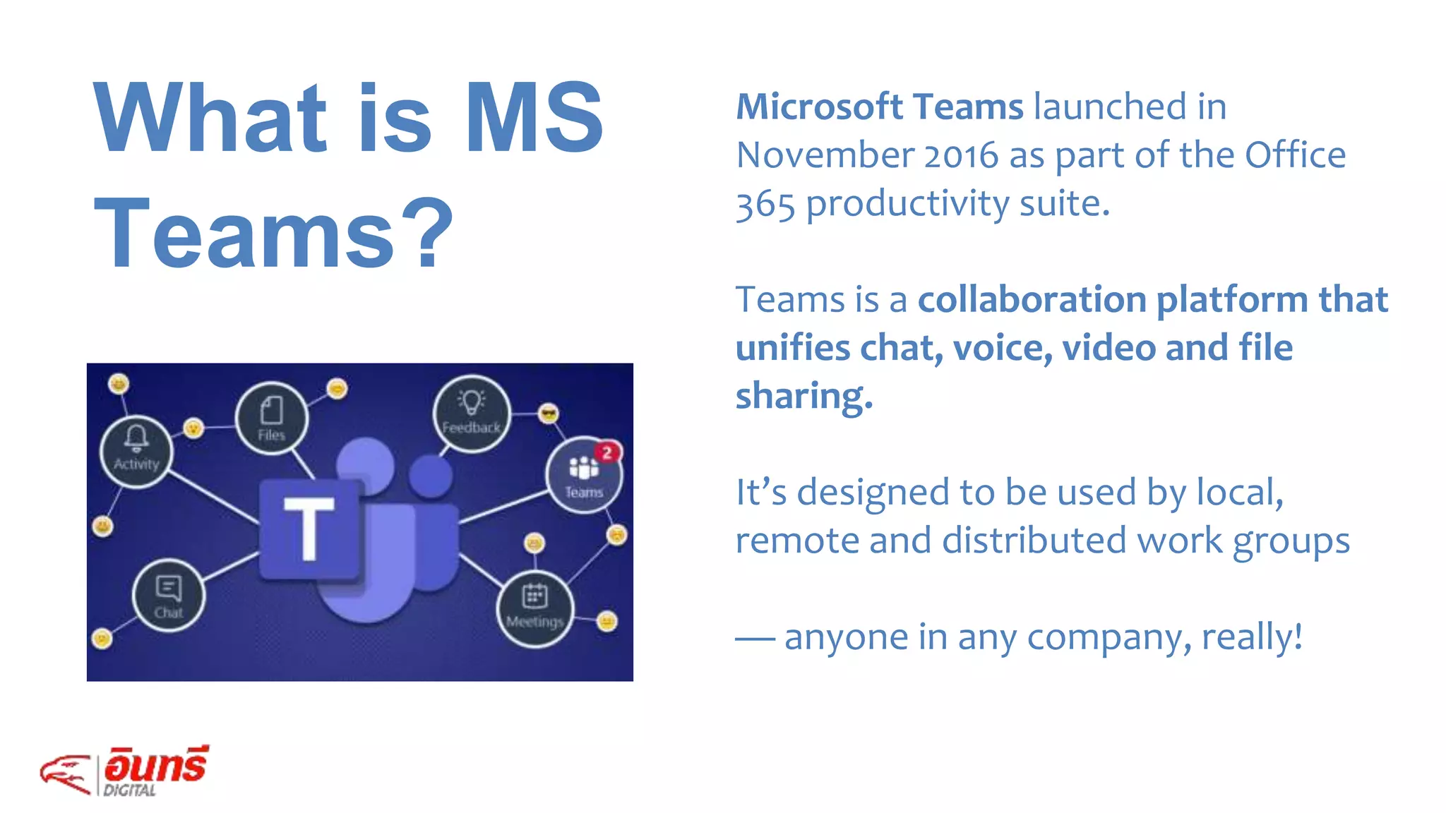 What is MS
Teams?
Microsoft Teams launched in
November 2016 as part of the Office
365 productivity suite.
Teams is a collaboration platform that
unifies chat, voice, video and file
sharing.
It’s designed to be used by local,
remote and distributed work groups
— anyone in any company, really!
 