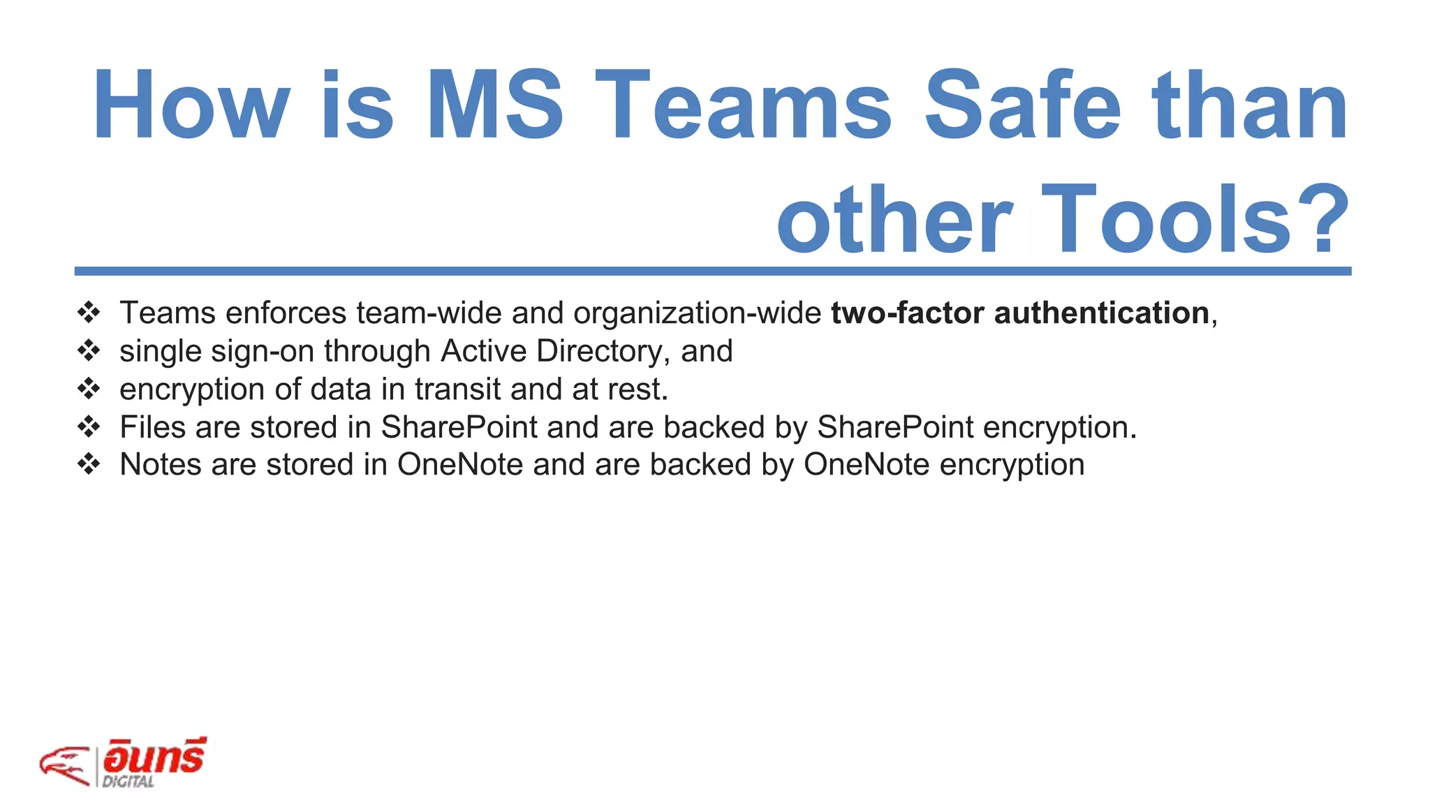  Teams enforces team-wide and organization-wide two-factor authentication,
 single sign-on through Active Directory, and
 encryption of data in transit and at rest.
 Files are stored in SharePoint and are backed by SharePoint encryption.
 Notes are stored in OneNote and are backed by OneNote encryption
How is MS Teams Safe than
other Tools?
 