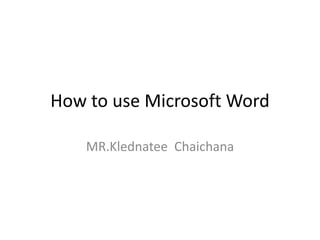 How to use Microsoft Word
MR.Klednatee Chaichana
 