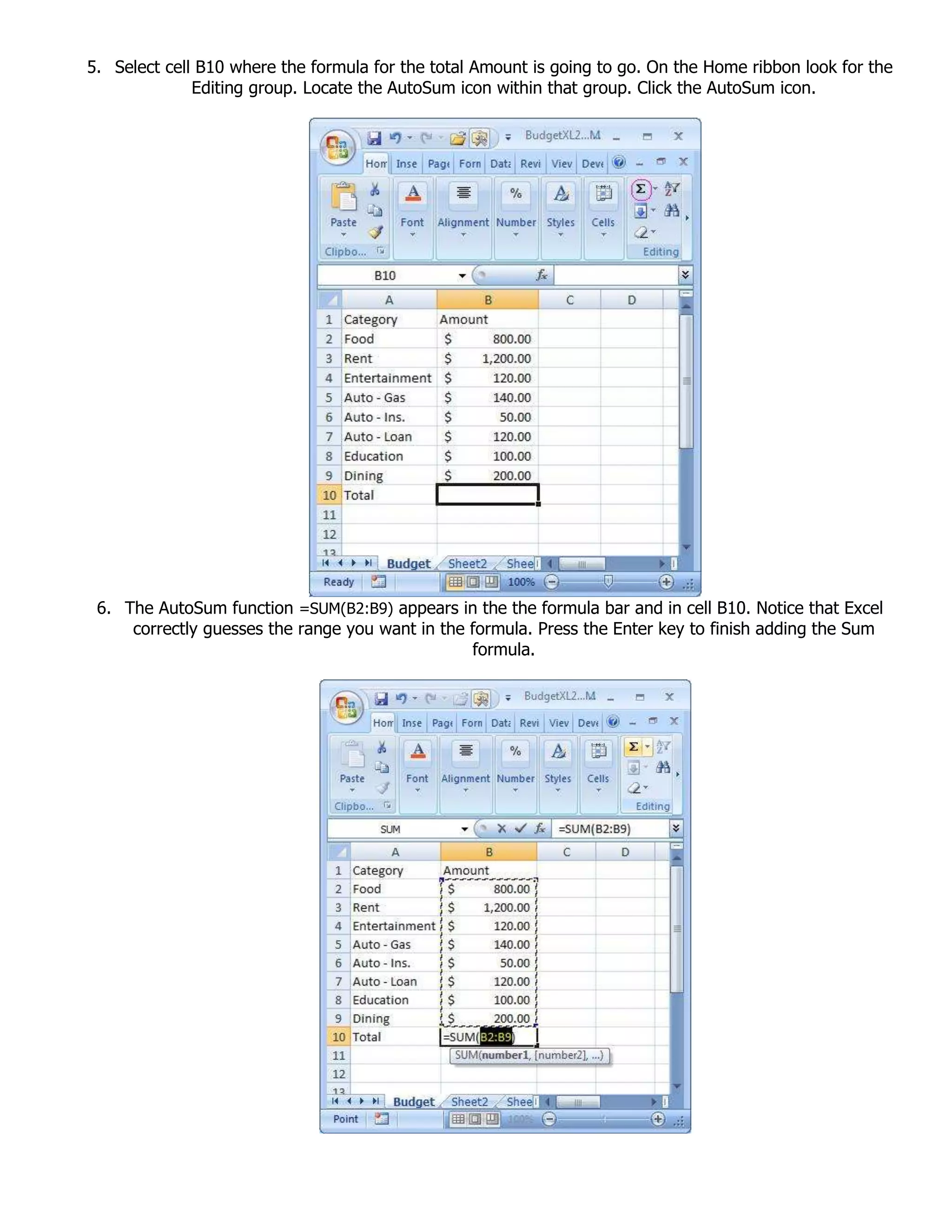 5. Select cell B10 where the formula for the total Amount is going to go. On the Home ribbon look for the
Editing group. Locate the AutoSum icon within that group. Click the AutoSum icon.
6. The AutoSum function =SUM(B2:B9) appears in the the formula bar and in cell B10. Notice that Excel
correctly guesses the range you want in the formula. Press the Enter key to finish adding the Sum
formula.
 